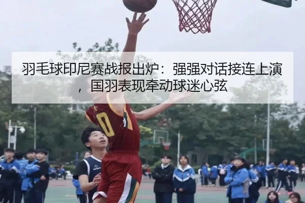 羽毛球印尼赛战报出炉：强强对话接连上演，国羽表现牵动球迷心弦 | jiuyou